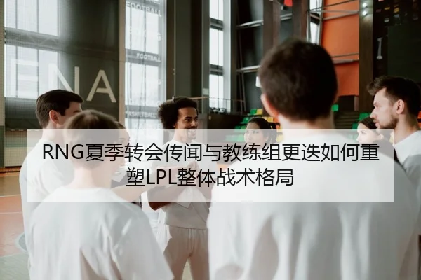RNG夏季转会传闻与教练组更迭如何重塑LPL整体战术格局