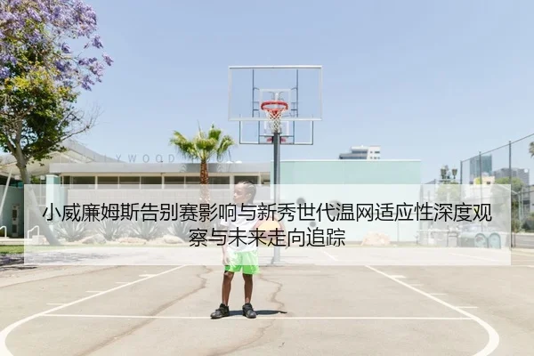 小威廉姆斯告别赛影响与新秀世代温网适应性深度观察与未来走向追踪